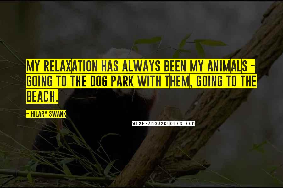 Hilary Swank quotes: My relaxation has always been my animals - going to the dog park with them, going to the beach.