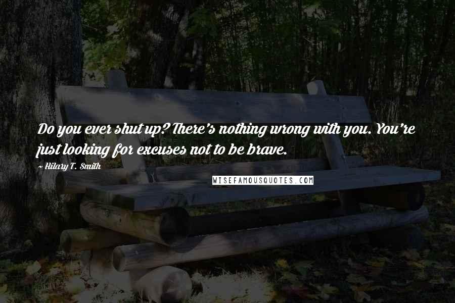 Hilary T. Smith quotes: Do you ever shut up? There's nothing wrong with you. You're just looking for excuses not to be brave. Hilary T. Smith quotes: Do you ever shut up? There's nothing wrong with you. You're just looking for excuses not to be brave.
