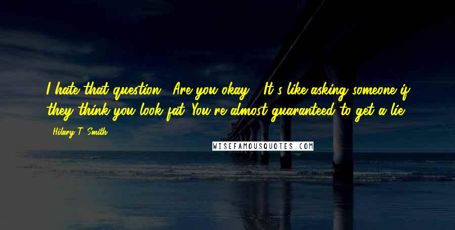 Hilary T. Smith quotes: I hate that question, "Are you okay?" It's like asking someone if they think you look fat. You're almost guaranteed to get a lie. Hilary T. Smith quotes: I hate that question, "Are you okay?" It's like asking someone if they think you look fat. You're almost guaranteed to get a lie.