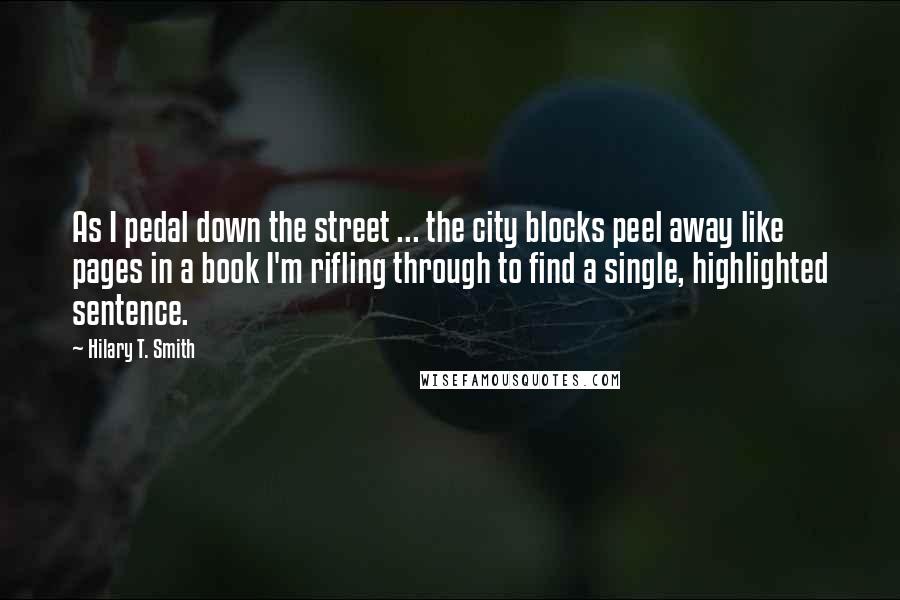 Hilary T. Smith quotes: As I pedal down the street ... the city blocks peel away like pages in a book I'm rifling through to find a single, highlighted sentence. Hilary T. Smith quotes: As I pedal down the street ... the city blocks peel away like pages in a book I'm rifling through to find a single, highlighted sentence.