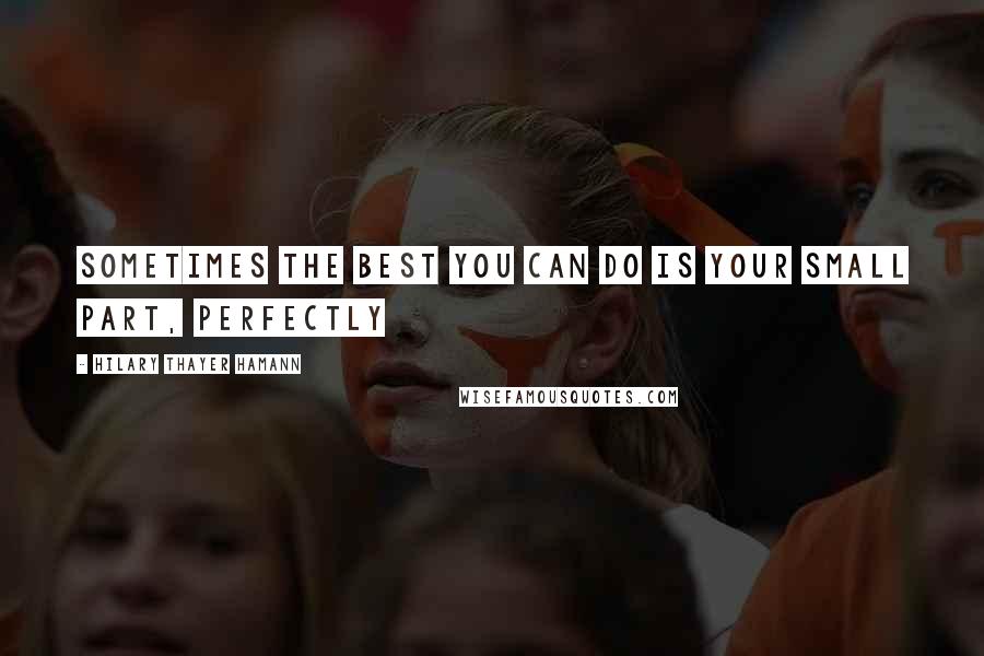 Hilary Thayer Hamann quotes: Sometimes the best you can do is your small part, perfectly Hilary Thayer Hamann quotes: Sometimes the best you can do is your small part, perfectly