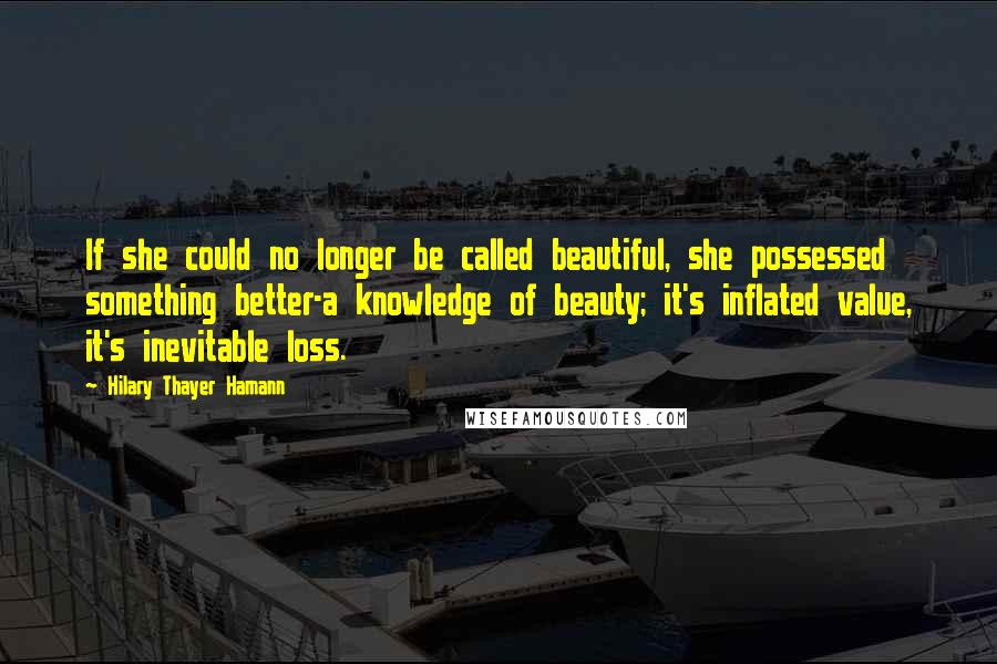 Hilary Thayer Hamann quotes: If she could no longer be called beautiful, she possessed something better-a knowledge of beauty; it's inflated value, it's inevitable loss.
