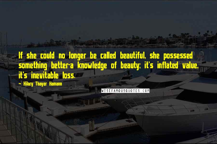 Hilary Thayer Hamann quotes: If she could no longer be called beautiful, she possessed something better-a knowledge of beauty; it's inflated value, it's inevitable loss. Hilary Thayer Hamann quotes: If she could no longer be called beautiful, she possessed something better-a knowledge of beauty; it's inflated value, it's inevitable loss.
