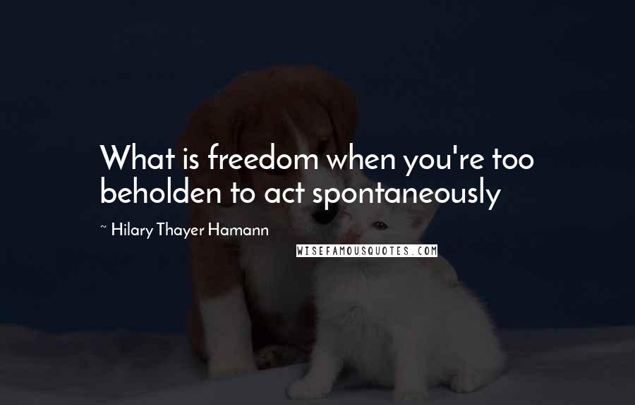 Hilary Thayer Hamann quotes: What is freedom when you're too beholden to act spontaneously