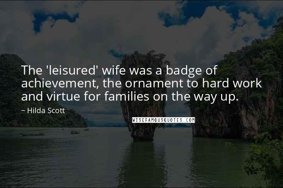 Hilda Scott quotes: The 'leisured' wife was a badge of achievement, the ornament to hard work and virtue for families on the way up. Hilda Scott quotes: The 'leisured' wife was a badge of achievement, the ornament to hard work and virtue for families on the way up.