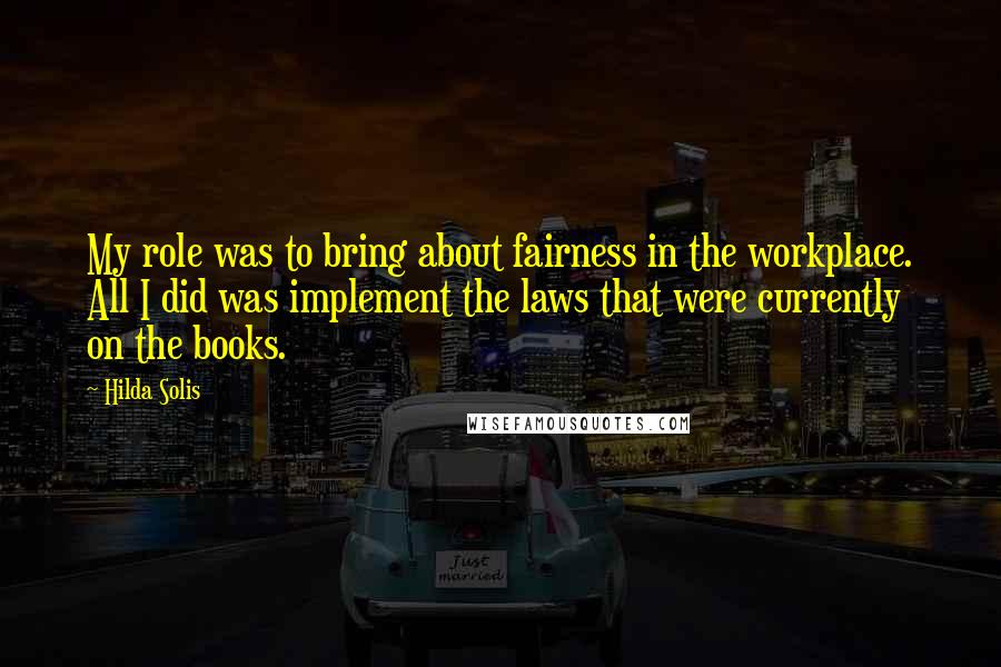 Hilda Solis quotes: My role was to bring about fairness in the workplace. All I did was implement the laws that were currently on the books.