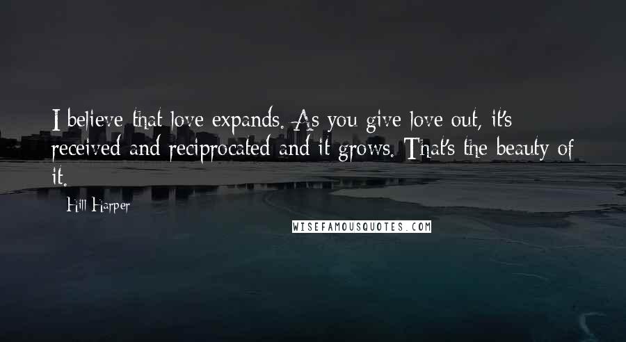 Hill Harper quotes: I believe that love expands. As you give love out, it's received and reciprocated and it grows. That's the beauty of it. Hill Harper quotes: I believe that love expands. As you give love out, it's received and reciprocated and it grows. That's the beauty of it.