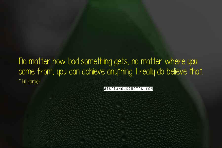 Hill Harper quotes: No matter how bad something gets, no matter where you come from, you can achieve anything. I really do believe that.
