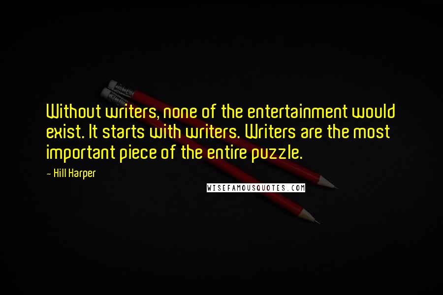 Hill Harper quotes: Without writers, none of the entertainment would exist. It starts with writers. Writers are the most important piece of the entire puzzle. Hill Harper quotes: Without writers, none of the entertainment would exist. It starts with writers. Writers are the most important piece of the entire puzzle.