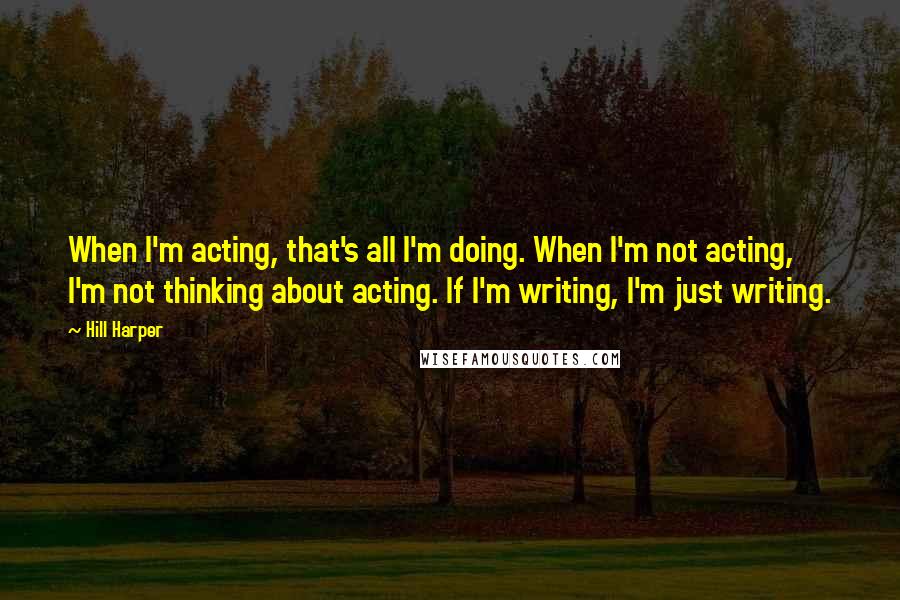 Hill Harper quotes: When I'm acting, that's all I'm doing. When I'm not acting, I'm not thinking about acting. If I'm writing, I'm just writing. Hill Harper quotes: When I'm acting, that's all I'm doing. When I'm not acting, I'm not thinking about acting. If I'm writing, I'm just writing.