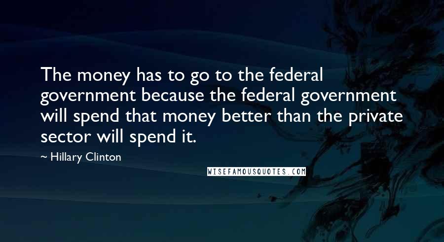 Hillary Clinton quotes: The money has to go to the federal government because the federal government will spend that money better than the private sector will spend it.