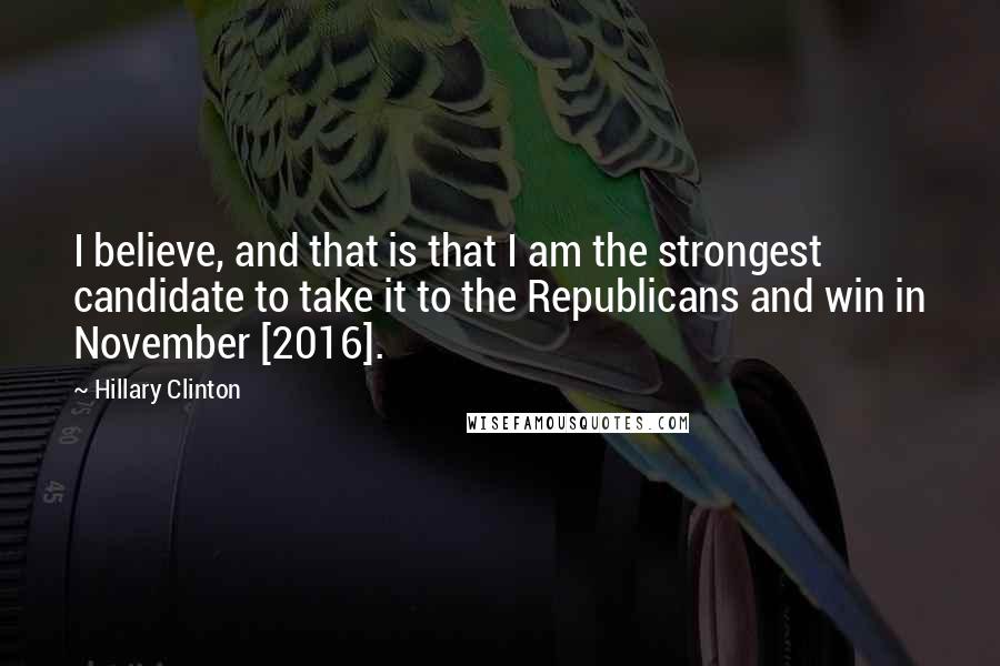 Hillary Clinton quotes: I believe, and that is that I am the strongest candidate to take it to the Republicans and win in November [2016].