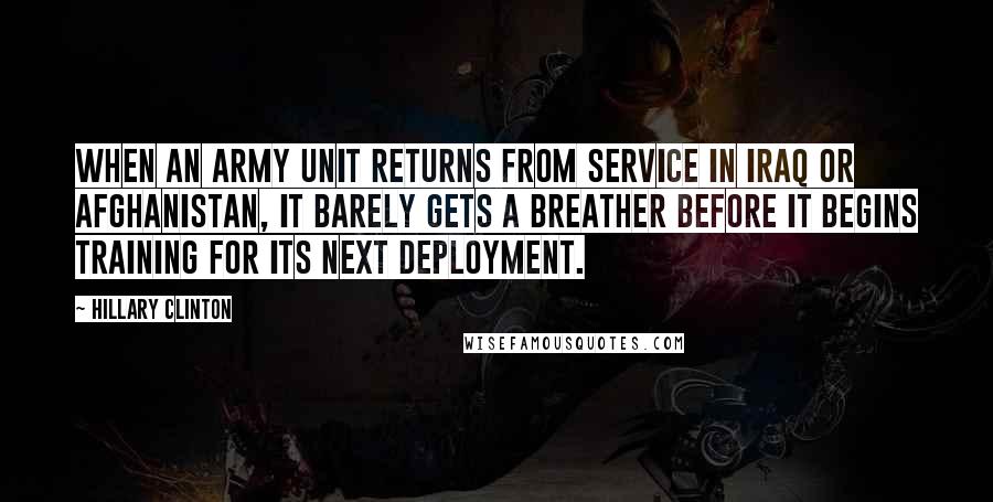 Hillary Clinton quotes: When an army unit returns from service in Iraq or Afghanistan, it barely gets a breather before it begins training for its next deployment.