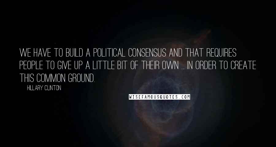 Hillary Clinton quotes: We have to build a political consensus and that requires people to give up a little bit of their own ... in order to create this common ground.