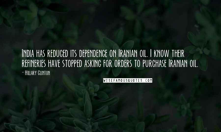 Hillary Clinton quotes: India has reduced its dependence on Iranian oil. I know their refineries have stopped asking for orders to purchase Iranian oil.