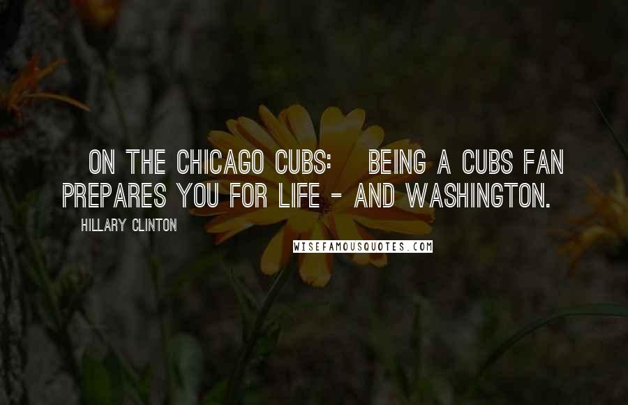 Hillary Clinton quotes: [On the Chicago Cubs:] Being a Cubs fan prepares you for life - and Washington.