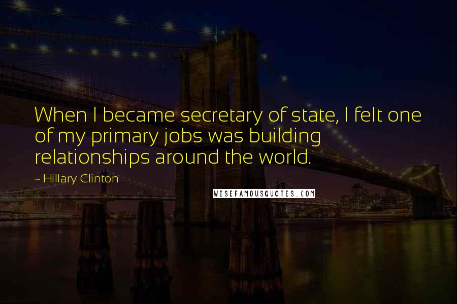 Hillary Clinton quotes: When I became secretary of state, I felt one of my primary jobs was building relationships around the world. Hillary Clinton quotes: When I became secretary of state, I felt one of my primary jobs was building relationships around the world.