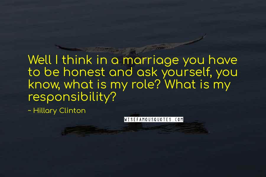 Hillary Clinton quotes: Well I think in a marriage you have to be honest and ask yourself, you know, what is my role? What is my responsibility?