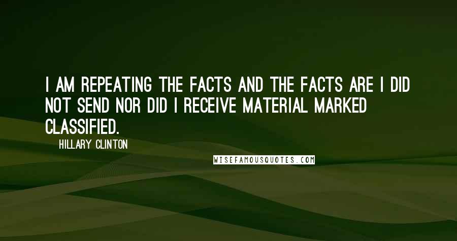 Hillary Clinton quotes: I am repeating the facts and the facts are I did not send nor did I receive material marked classified.