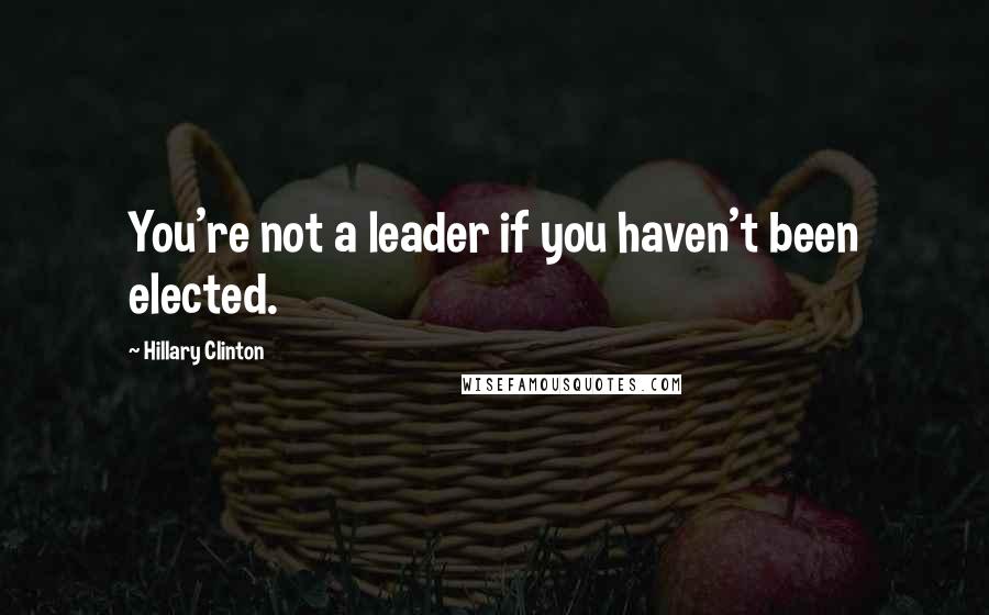 Hillary Clinton quotes: You're not a leader if you haven't been elected.