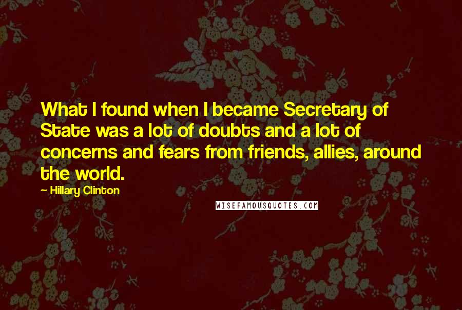 Hillary Clinton quotes: What I found when I became Secretary of State was a lot of doubts and a lot of concerns and fears from friends, allies, around the world.