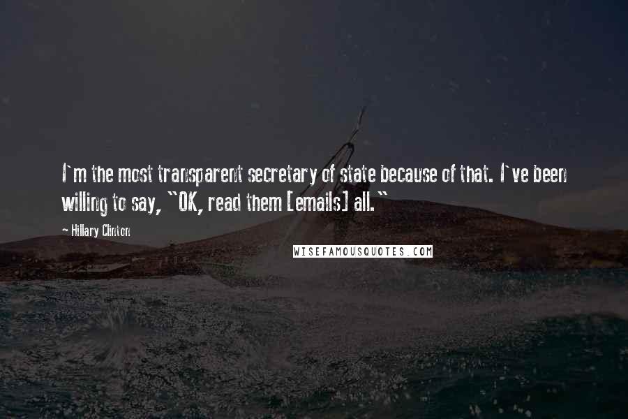 Hillary Clinton quotes: I'm the most transparent secretary of state because of that. I've been willing to say, "OK, read them [emails] all."