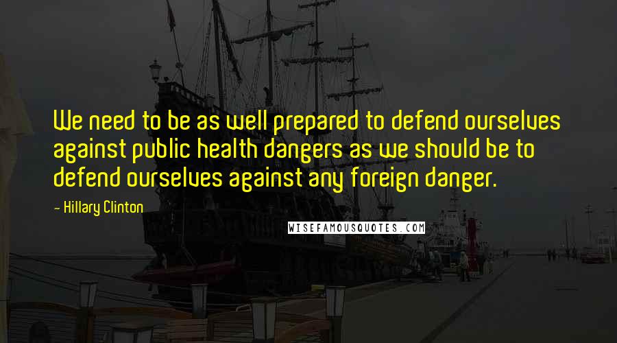 Hillary Clinton quotes: We need to be as well prepared to defend ourselves against public health dangers as we should be to defend ourselves against any foreign danger. Hillary Clinton quotes: We need to be as well prepared to defend ourselves against public health dangers as we should be to defend ourselves against any foreign danger.