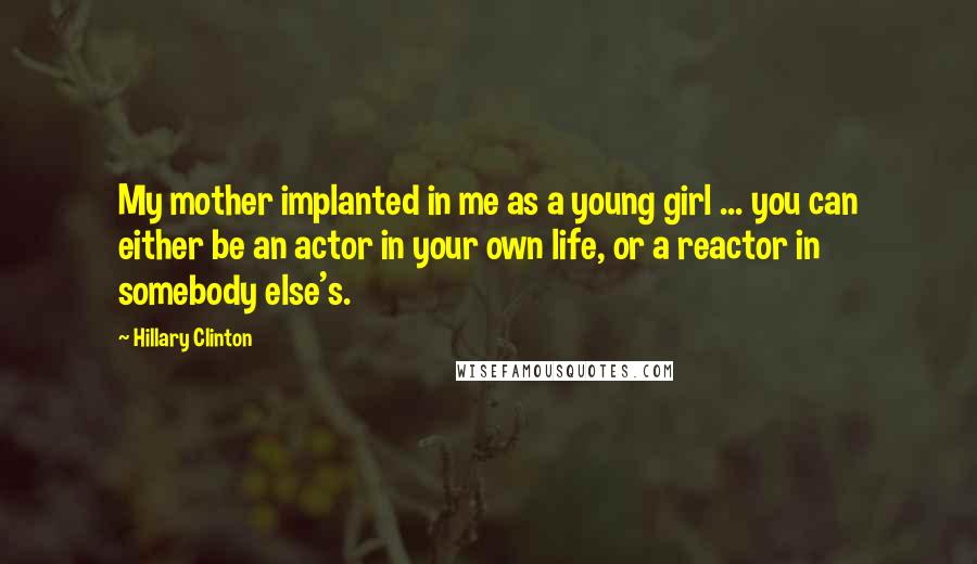 Hillary Clinton quotes: My mother implanted in me as a young girl ... you can either be an actor in your own life, or a reactor in somebody else's.