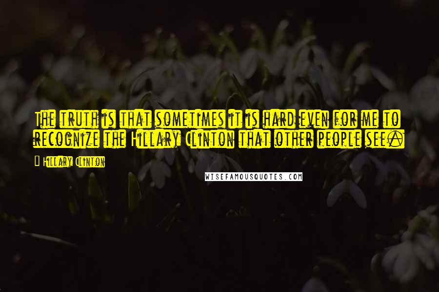 Hillary Clinton quotes: The truth is that sometimes it is hard even for me to recognize the Hillary Clinton that other people see. Hillary Clinton quotes: The truth is that sometimes it is hard even for me to recognize the Hillary Clinton that other people see.