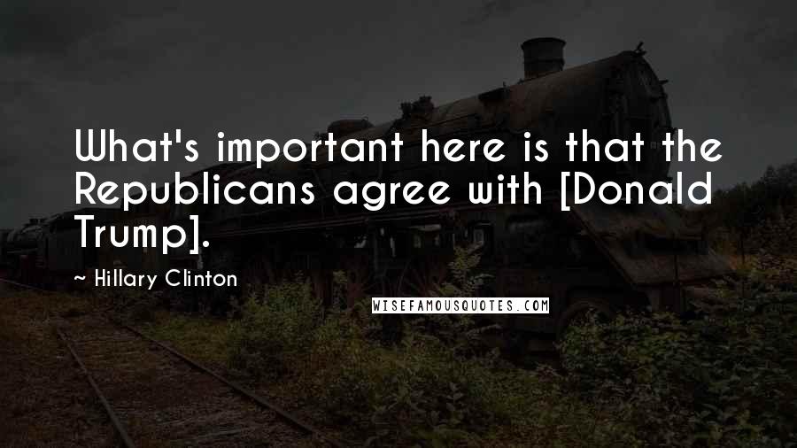 Hillary Clinton quotes: What's important here is that the Republicans agree with [Donald Trump].