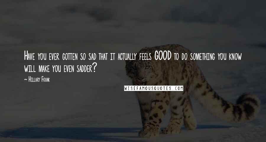 Hillary Frank quotes: Have you ever gotten so sad that it actually feels GOOD to do something you know will make you even sadder?