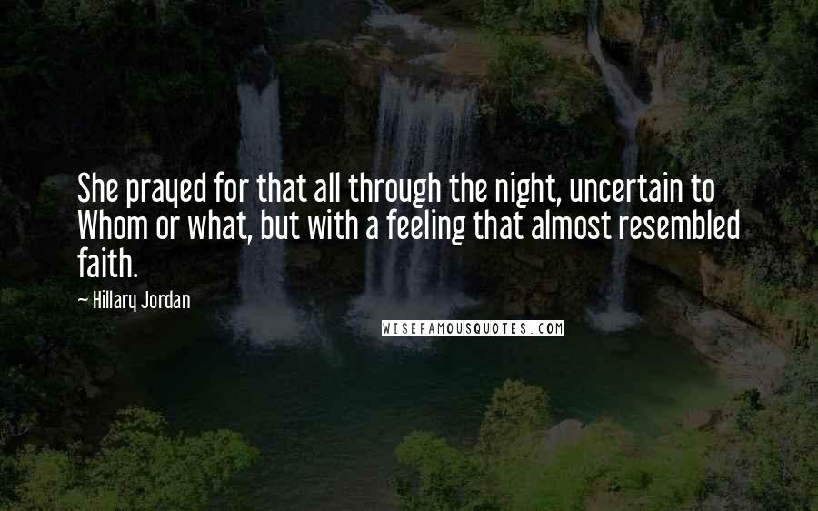 Hillary Jordan quotes: She prayed for that all through the night, uncertain to Whom or what, but with a feeling that almost resembled faith. Hillary Jordan quotes: She prayed for that all through the night, uncertain to Whom or what, but with a feeling that almost resembled faith.