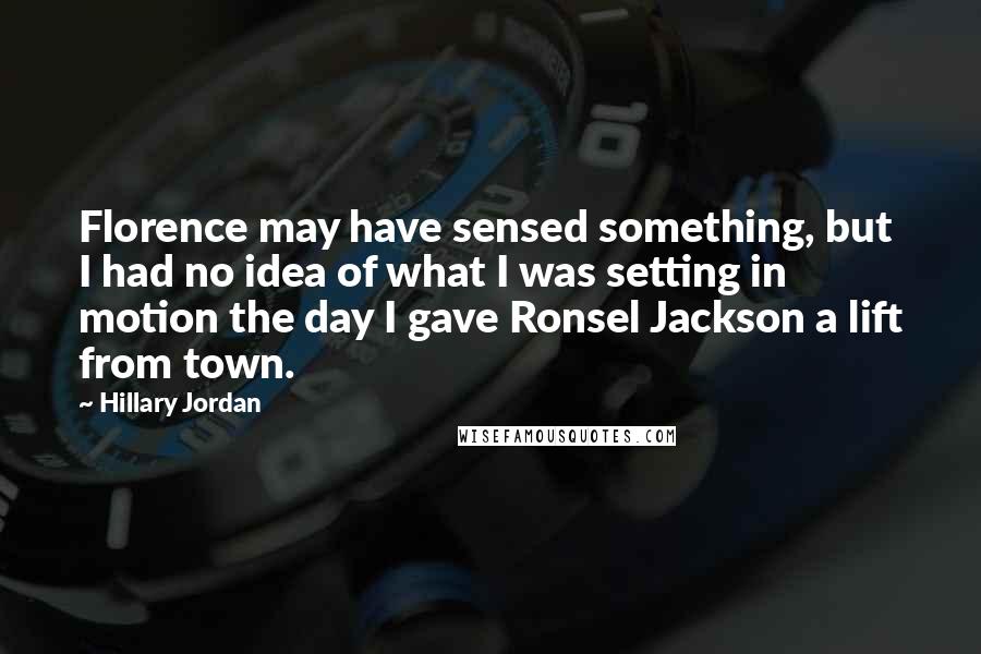 Hillary Jordan quotes: Florence may have sensed something, but I had no idea of what I was setting in motion the day I gave Ronsel Jackson a lift from town. Hillary Jordan quotes: Florence may have sensed something, but I had no idea of what I was setting in motion the day I gave Ronsel Jackson a lift from town.