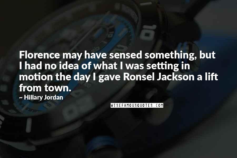 Hillary Jordan quotes: Florence may have sensed something, but I had no idea of what I was setting in motion the day I gave Ronsel Jackson a lift from town.