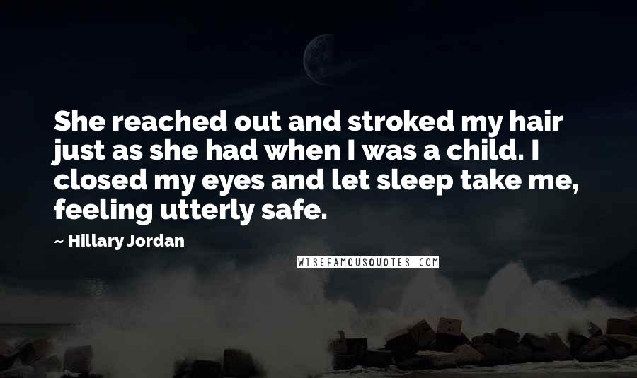 Hillary Jordan quotes: She reached out and stroked my hair just as she had when I was a child. I closed my eyes and let sleep take me, feeling utterly safe. Hillary Jordan quotes: She reached out and stroked my hair just as she had when I was a child. I closed my eyes and let sleep take me, feeling utterly safe.