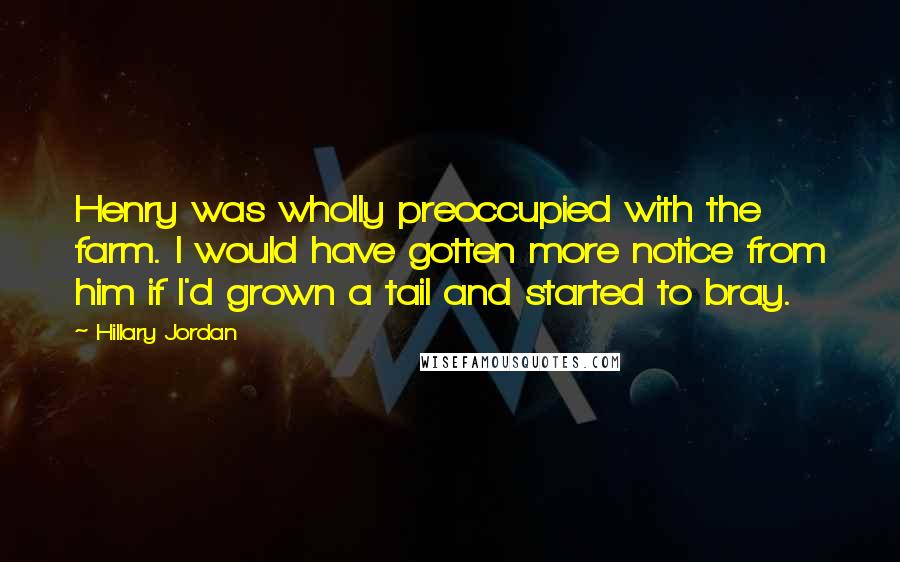 Hillary Jordan quotes: Henry was wholly preoccupied with the farm. I would have gotten more notice from him if I'd grown a tail and started to bray. Hillary Jordan quotes: Henry was wholly preoccupied with the farm. I would have gotten more notice from him if I'd grown a tail and started to bray.