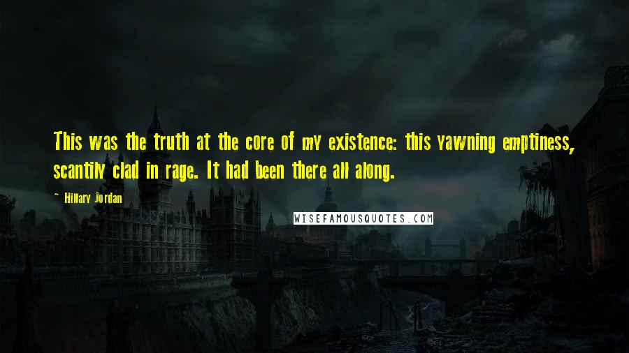 Hillary Jordan quotes: This was the truth at the core of my existence: this yawning emptiness, scantily clad in rage. It had been there all along. Hillary Jordan quotes: This was the truth at the core of my existence: this yawning emptiness, scantily clad in rage. It had been there all along.
