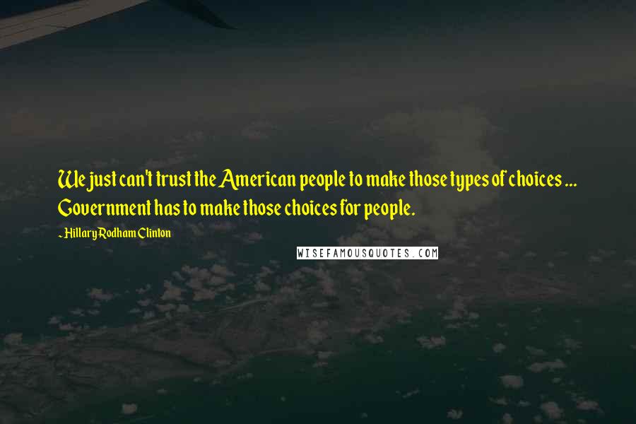 Hillary Rodham Clinton quotes: We just can't trust the American people to make those types of choices ... Government has to make those choices for people. Hillary Rodham Clinton quotes: We just can't trust the American people to make those types of choices ... Government has to make those choices for people.