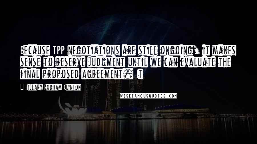 Hillary Rodham Clinton quotes: Because TPP negotiations are still ongoing, it makes sense to reserve judgment until we can evaluate the final proposed agreement. It Hillary Rodham Clinton quotes: Because TPP negotiations are still ongoing, it makes sense to reserve judgment until we can evaluate the final proposed agreement. It