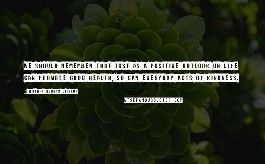 Hillary Rodham Clinton quotes: We should remember that just as a positive outlook on life can promote good health, so can everyday acts of kindness. Hillary Rodham Clinton quotes: We should remember that just as a positive outlook on life can promote good health, so can everyday acts of kindness.