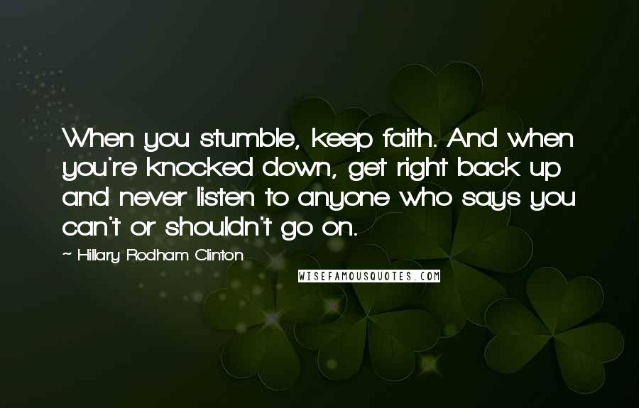 Hillary Rodham Clinton quotes: When you stumble, keep faith. And when you're knocked down, get right back up and never listen to anyone who says you can't or shouldn't go on. Hillary Rodham Clinton quotes: When you stumble, keep faith. And when you're knocked down, get right back up and never listen to anyone who says you can't or shouldn't go on.