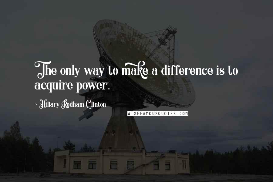 Hillary Rodham Clinton quotes: The only way to make a difference is to acquire power.