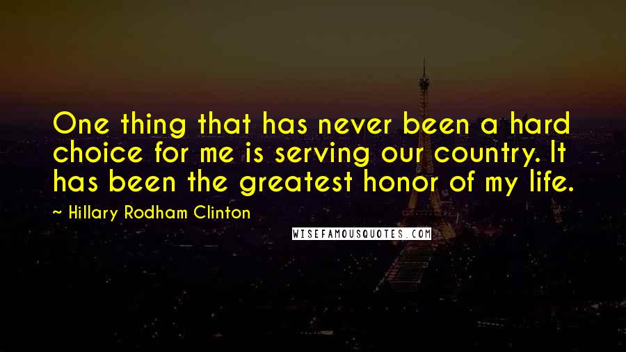 Hillary Rodham Clinton quotes: One thing that has never been a hard choice for me is serving our country. It has been the greatest honor of my life. Hillary Rodham Clinton quotes: One thing that has never been a hard choice for me is serving our country. It has been the greatest honor of my life.