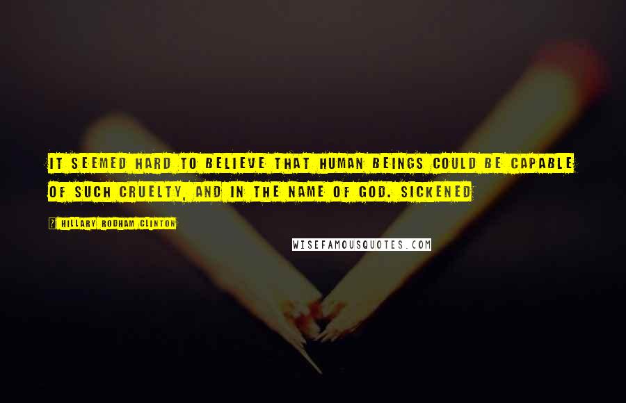 Hillary Rodham Clinton quotes: It seemed hard to believe that human beings could be capable of such cruelty, and in the name of God. Sickened Hillary Rodham Clinton quotes: It seemed hard to believe that human beings could be capable of such cruelty, and in the name of God. Sickened