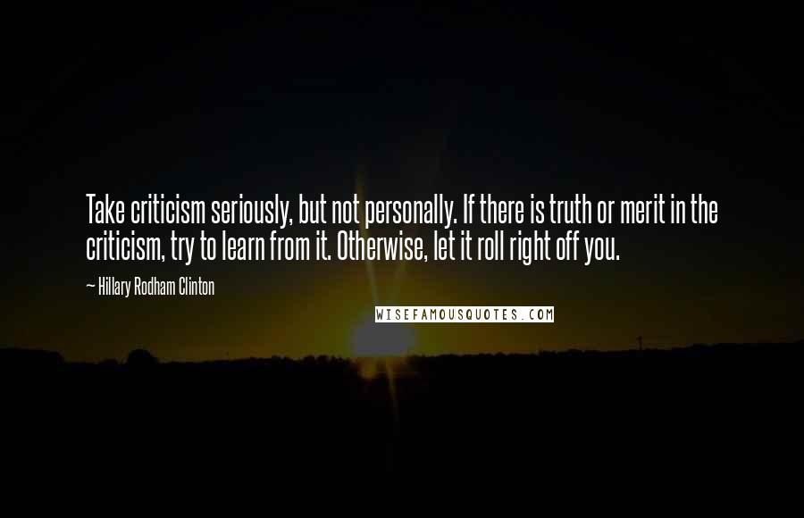 Hillary Rodham Clinton quotes: Take criticism seriously, but not personally. If there is truth or merit in the criticism, try to learn from it. Otherwise, let it roll right off you.