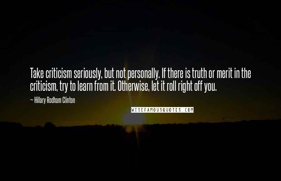 Hillary Rodham Clinton quotes: Take criticism seriously, but not personally. If there is truth or merit in the criticism, try to learn from it. Otherwise, let it roll right off you. Hillary Rodham Clinton quotes: Take criticism seriously, but not personally. If there is truth or merit in the criticism, try to learn from it. Otherwise, let it roll right off you.