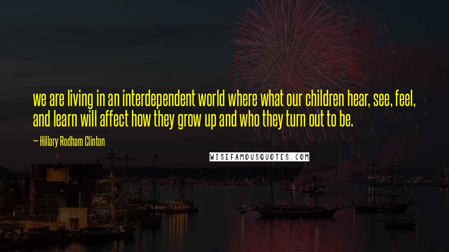 Hillary Rodham Clinton quotes: we are living in an interdependent world where what our children hear, see, feel, and learn will affect how they grow up and who they turn out to be.