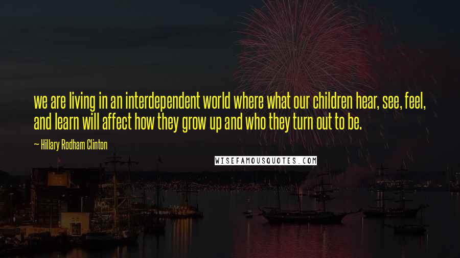 Hillary Rodham Clinton quotes: we are living in an interdependent world where what our children hear, see, feel, and learn will affect how they grow up and who they turn out to be. Hillary Rodham Clinton quotes: we are living in an interdependent world where what our children hear, see, feel, and learn will affect how they grow up and who they turn out to be.