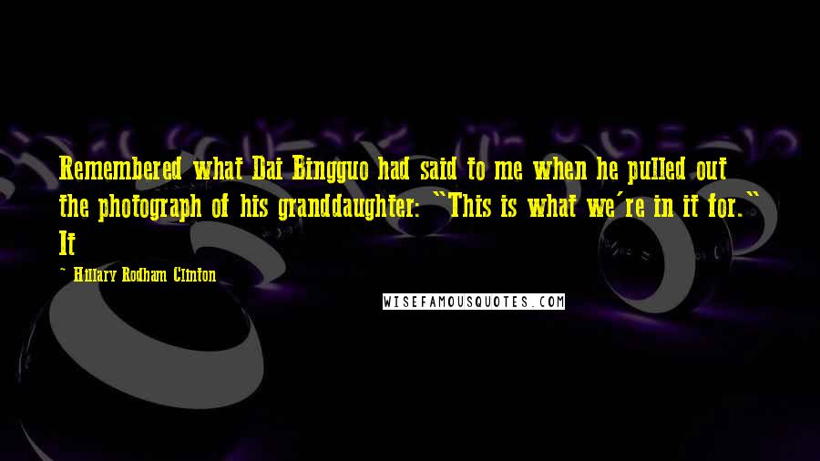 Hillary Rodham Clinton quotes: Remembered what Dai Bingguo had said to me when he pulled out the photograph of his granddaughter: "This is what we're in it for." It Hillary Rodham Clinton quotes: Remembered what Dai Bingguo had said to me when he pulled out the photograph of his granddaughter: "This is what we're in it for." It