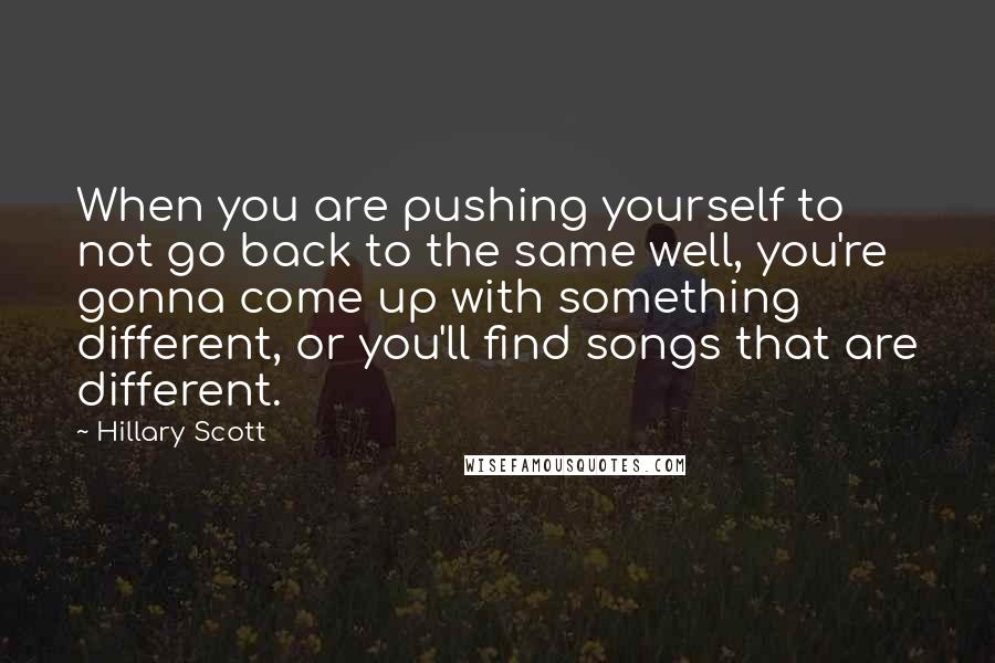 Hillary Scott quotes: When you are pushing yourself to not go back to the same well, you're gonna come up with something different, or you'll find songs that are different. Hillary Scott quotes: When you are pushing yourself to not go back to the same well, you're gonna come up with something different, or you'll find songs that are different.